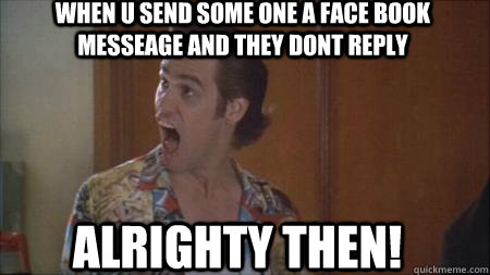 When u send some one a face book messeage and they dont reply ALRIGHTY THEN!  