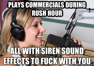 Plays commercials during rush hour all with siren sound effects to fuck with you  scumbag radio dj