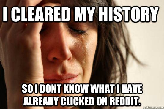 I cleared my history So I dont know what I have already clicked on Reddit.  First World Problems