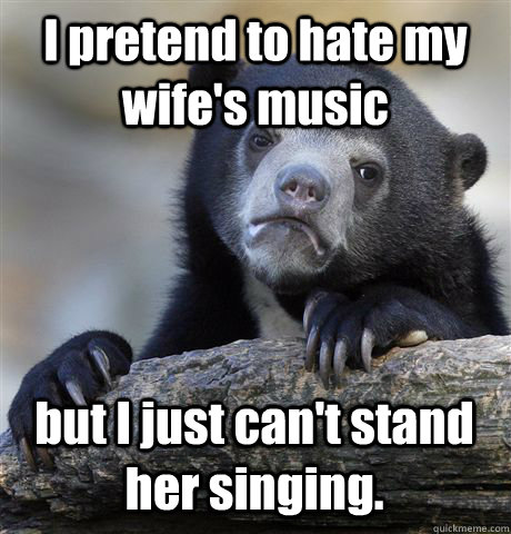 I pretend to hate my wife's music but I just can't stand her singing.  Confession Bear