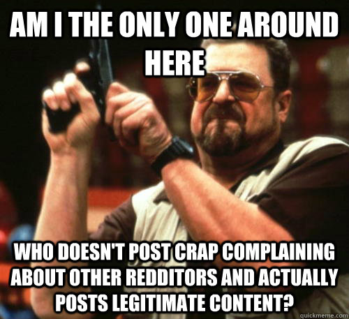 Am i the only one around here Who doesn't post crap complaining about other Redditors and actually posts legitimate content?  Am I The Only One Around Here
