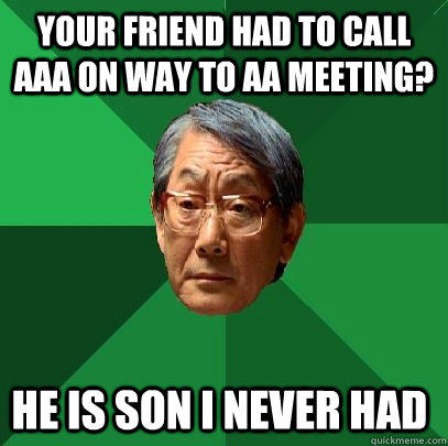 Your friend had to call AAA on way to AA meeting? He is son I never had  