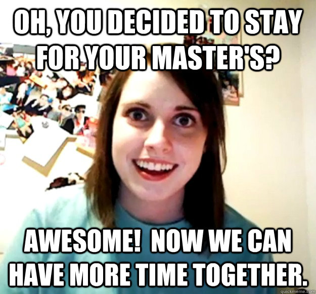 Oh, you decided to stay for your master's? Awesome!  Now we can have more time together.  Overly Attached Girlfriend