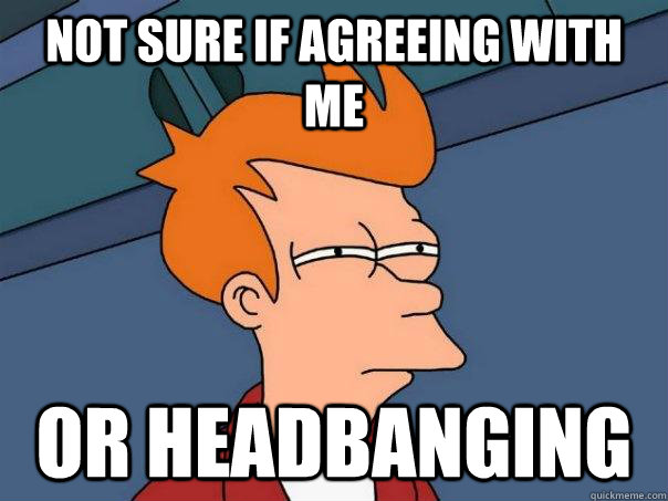 Not sure if agreeing with me Or headbanging   Futurama Fry
