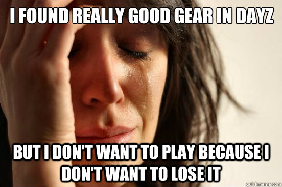 I found really good gear in DayZ But I don't want to play because I don't want to lose it  First World Problems