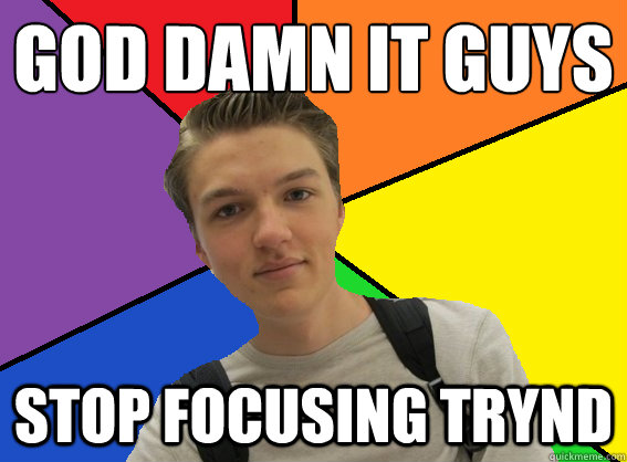 God damn it guys Stop focusing trynd  