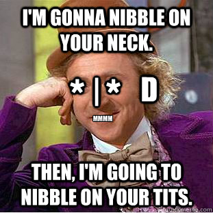 I'm gonna nibble on your neck. Then, I'm going to nibble on your tits. *  * mmmm | D  Creepy Wonka