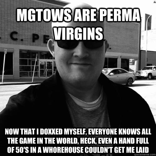 mgtows are perma virgins now that i doxxed myself, everyone knows all the game in the world, heck, even a hand full of 50's in a whorehouse couldn't get me laid  Matt Forney