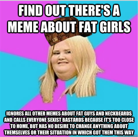 find out there's a meme about fat girls ignores all other memes about fat guys and neckbeards and calls everyone sexist bastards because it's too close to home, but has no desire to change anything about themselves or their situation in which got them thi  scumbag fat girl