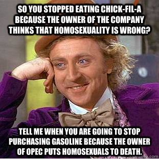 So you stopped eating Chick-Fil-A because the owner of the company thinks that homosexuality is wrong? Tell me when you are going to stop purchasing gasoline because the owner of OPEC puts homosexuals to death. - So you stopped eating Chick-Fil-A because the owner of the company thinks that homosexuality is wrong? Tell me when you are going to stop purchasing gasoline because the owner of OPEC puts homosexuals to death.  Condescending Wonka