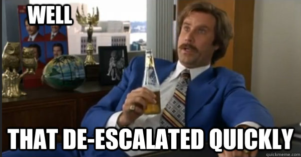 That De-escalated quickly well  Ron Burgandy escalated quickly