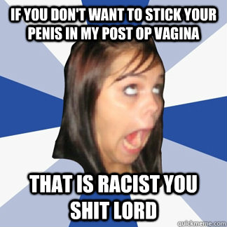 If you don't want to stick your penis in my post op vagina  That is racist you shit lord - If you don't want to stick your penis in my post op vagina  That is racist you shit lord  Misc