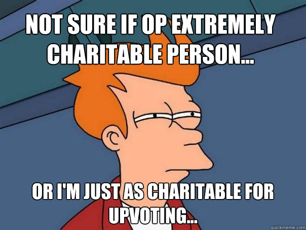 Not sure if OP extremely charitable person... Or I'm just as charitable for upvoting...  Futurama Fry