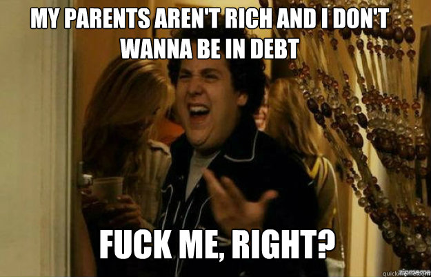 my parents aren't rich and i don't wanna be in debt FUCK ME, RIGHT?  fuck me right