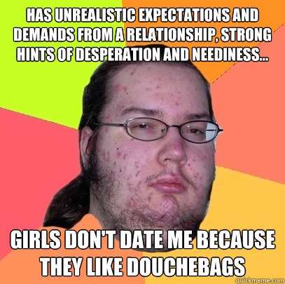 Has unrealistic expectations and demands from a relationship, strong hints of desperation and neediness... girls don't date me because they like douchebags - Has unrealistic expectations and demands from a relationship, strong hints of desperation and neediness... girls don't date me because they like douchebags  Butthurt Dweller
