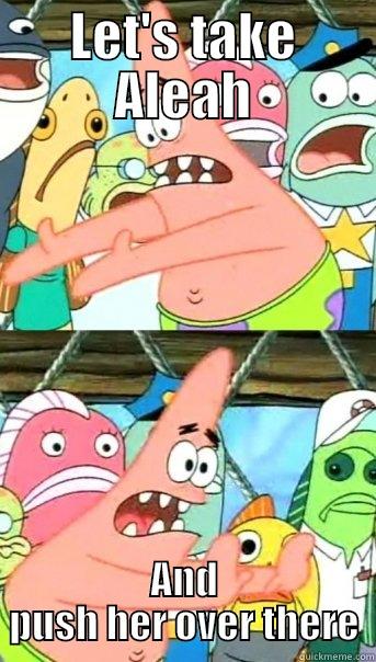 LET'S TAKE ALEAH AND PUSH HER OVER THERE Push it somewhere else Patrick