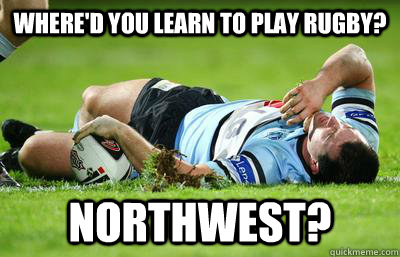 Where'd you learn to play rugby? Northwest?  