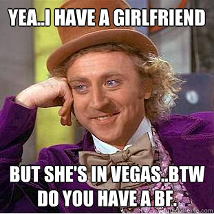 YEA..I HAVE A GIRLFRIEND BUT SHE'S IN VEGAS..BTW DO YOU HAVE A BF.  Creepy Wonka