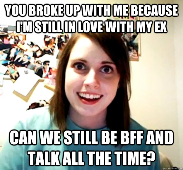 you broke up with me because I'm still in love with my Ex Can we still be BFF and talk all the time?  Overly Attached Girlfriend