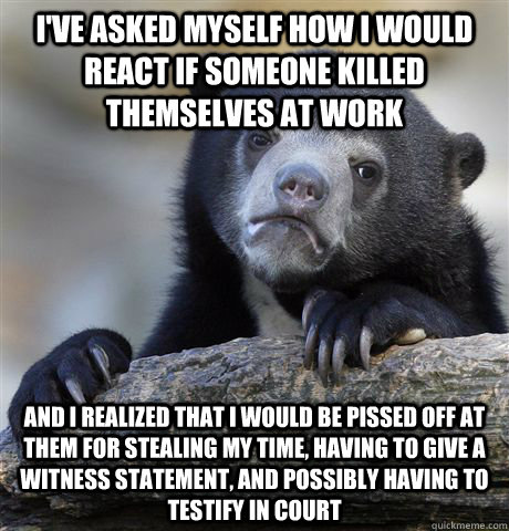 I've asked myself how I would react if someone killed themselves at work And I realized that i would be pissed off at them for stealing my time, having to give a witness statement, and possibly having to testify in court  Confession Bear