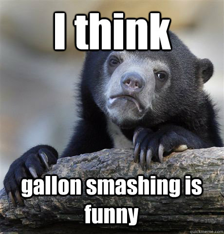 I think gallon smashing is funny - I think gallon smashing is funny  Confession Bear