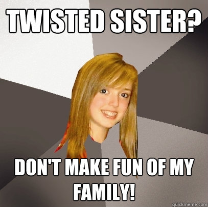 Twisted sister? Don't make fun of my family!  Musically Oblivious 8th Grader