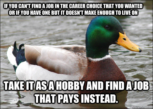 If you can't find a job in the career choice that you wanted or if you have one but it doesn't make enough to live on Take it as a hobby and find a job that pays instead.  Actual Advice Mallard