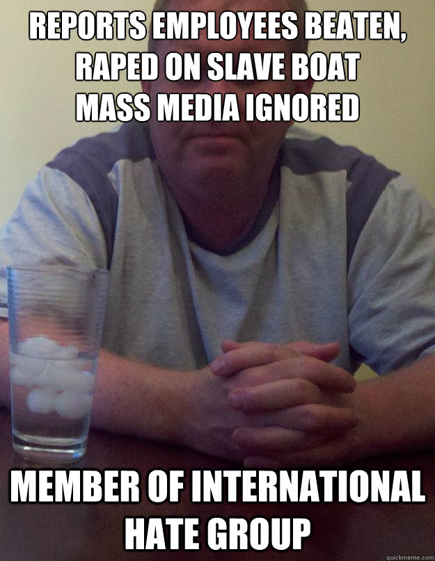 Reports employees beaten, raped on slave boat 
mass media ignored member of international hate group - Reports employees beaten, raped on slave boat 
mass media ignored member of international hate group  Disappointed Dad