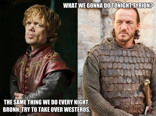 What we gonna do tonight Tyrion? The same thing we do every night, bronn. try to take over westeros. - What we gonna do tonight Tyrion? The same thing we do every night, bronn. try to take over westeros.  I think I understand this relationship now