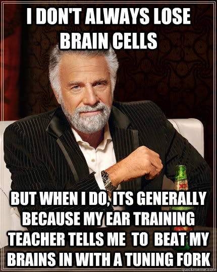 I don't always lose brain cells but when i do, its generally because my ear training teacher tells me  to  beat my brains in with a tuning fork - I don't always lose brain cells but when i do, its generally because my ear training teacher tells me  to  beat my brains in with a tuning fork  The Most Interesting Man In The World