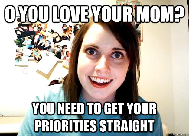 O you love your mom? You need to get your priorities straight  Overly Attached Girlfriend