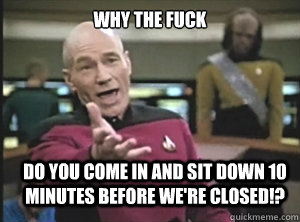 why the fuck do you come in and sit down 10 minutes before we're closed!?  Annoyed Picard
