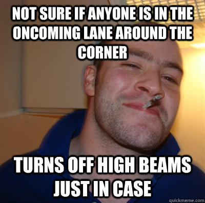 Not sure if anyone is in the oncoming lane around the corner Turns off high beams just in case  GoodGuyGreg