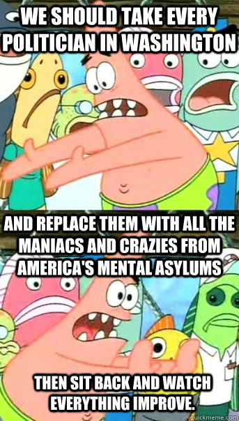 WE SHOULD TAKE EVERY POLITICIAN IN WASHINGTON AND REPLACE THEM WITH ALL THE MANIACS AND CRAZIES FROM AMERICA'S MENTAL ASYLUMS THEN SIT BACK AND WATCH EVERYTHING IMPROVE.  Push it somewhere else Patrick