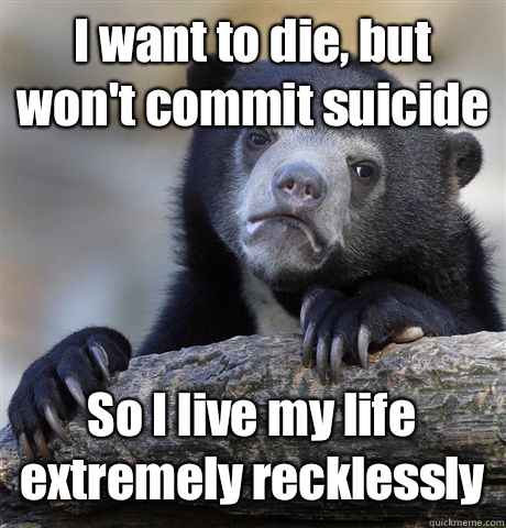 I want to die, but won't commit suicide So I live my life extremely recklessly  Confession Bear