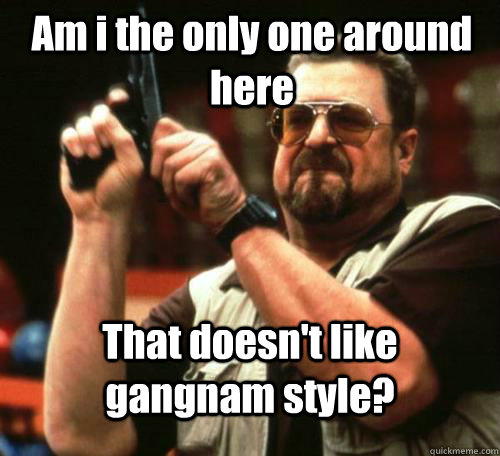 Am i the only one around here  That doesn't like gangnam style? - Am i the only one around here  That doesn't like gangnam style?  Misc
