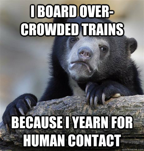 I board over-crowded trains Because I yearn for human contact  Confession Bear