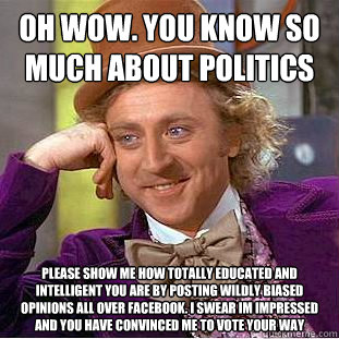 OH WOW. YOU KNOW SO MUCH ABOUT POLITICS PLEASE SHOW ME HOW TOTALLY EDUCATED AND INTELLIGENT YOU ARE BY POSTING WILDLY BIASED OPINIONS ALL OVER FACEBOOK. I SWEAR IM IMPRESSED AND YOU HAVE CONVINCED ME TO VOTE YOUR WAY - OH WOW. YOU KNOW SO MUCH ABOUT POLITICS PLEASE SHOW ME HOW TOTALLY EDUCATED AND INTELLIGENT YOU ARE BY POSTING WILDLY BIASED OPINIONS ALL OVER FACEBOOK. I SWEAR IM IMPRESSED AND YOU HAVE CONVINCED ME TO VOTE YOUR WAY  Condescending Wonka