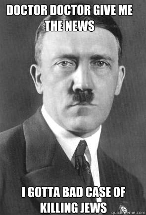 Doctor doctor give me the news  I gotta bad case of killing jews  Scumbag Hitler