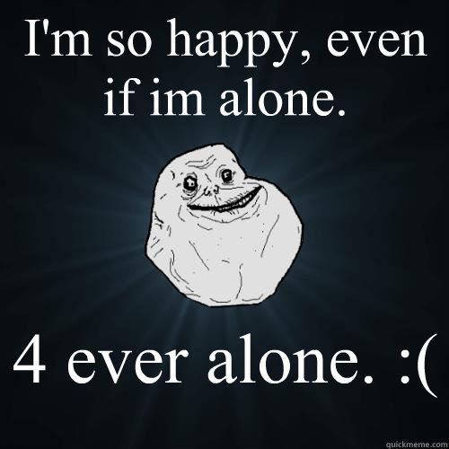 I'm so happy, even if im alone.  4 ever alone. :(   Forever Alone