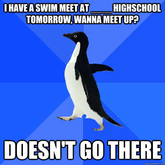 I have a swim meet at ____ highschool tomorrow, wanna meet up? Doesn't go there  Socially Awkward Penguin