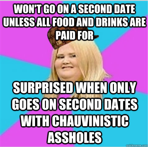 Won't go on a second date unless all food and drinks are paid for Surprised when only goes on second dates with chauvinistic assholes  scumbag fat girl