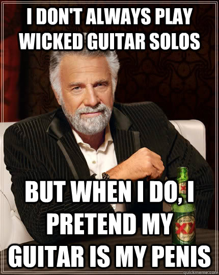 I don't always play wicked guitar solos but when i do, i pretend my guitar is my penis  The Most Interesting Man In The World