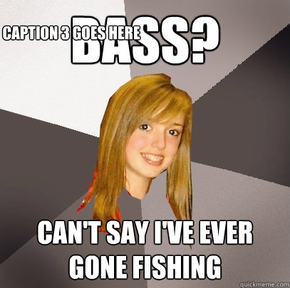 Bass? Can't say I've ever gone fishing
 Caption 3 goes here   Musically Oblivious 8th Grader