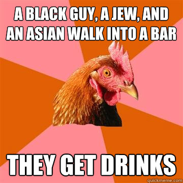 A black guy, a Jew, and an asian walk into a bar They get drinks - A black guy, a Jew, and an asian walk into a bar They get drinks  Anti-Joke Chicken