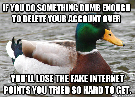 If you do something dumb enough to delete your account over You'll lose the fake internet points you tried so hard to get.  Actual Advice Mallard