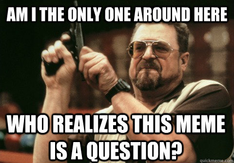 Am I the only one around here who realizes this meme is a question? - Am I the only one around here who realizes this meme is a question?  Am I the only one