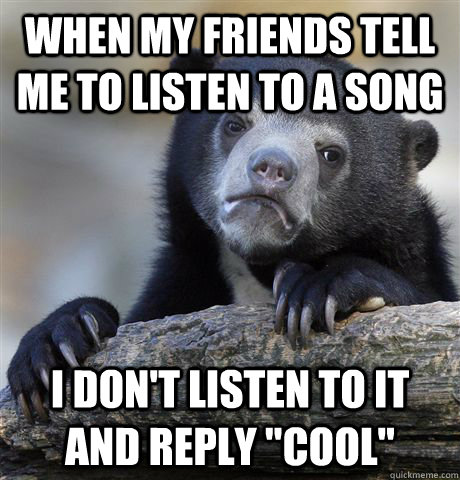 when my friends tell me to listen to a song i don't listen to it and reply 