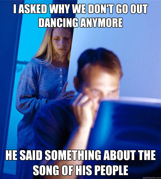 I asked why we don't go out dancing anymore he said something about the song of his people  Redditors Wife
