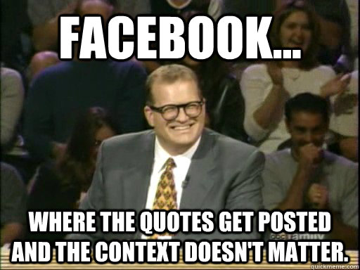 facebook... where the quotes get posted and the context doesn't matter.  Drew Carey Whose Line